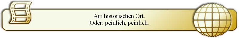 Am historischen Ort.
Oder: peinlich, peinlich.